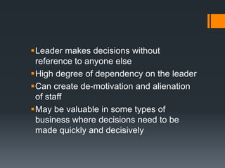 Leader makes decisions without
 reference to anyone else
High degree of dependency on the leader
Can create de-motivation and alienation
 of staff
May be valuable in some types of
 business where decisions need to be
 made quickly and decisively
 