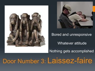 Bored and unresponsive

                  Whatever attitude

              Nothing gets accomplished

Door Number 3: Laissez-faire
 