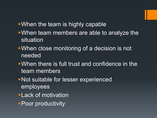 When the team is highly capable
When team members are able to analyze the
 situation
When close monitoring of a decision is not
 needed
When there is full trust and confidence in the
 team members
Not suitable for lesser experienced
 employees
Lack of motivation
Poor productivity
 