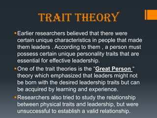 Trait theory
Earlier researchers believed that there were
 certain unique characteristics in people that made
 them leaders . According to them , a person must
 possess certain unique personality traits that are
 essential for effective leadership.
One of the trait theories is the ―Great Person ―
 theory which emphasized that leaders might not
 be born with the desired leadership traits but can
 be acquired by learning and experience.
Researchers also tried to study the relationship
 between physical traits and leadership, but were
 unsuccessful to establish a valid relationship.
 
