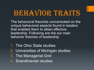 Behavior traits
The behavioral theorists concentrated on the
unique behavioral aspects found in leaders
that enabled them to attain effective
leadership. Following are the our main
behavior theories of leadership

1.   The Ohio State studies
2.   Universities of Michigan studies
3.   The Managerial Grid
4.   Scandinavian studies
 