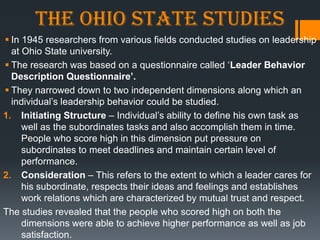 The Ohio State studies
 In 1945 researchers from various fields conducted studies on leadership
  at Ohio State university.
 The research was based on a questionnaire called ‗Leader Behavior
  Description Questionnaire’.
 They narrowed down to two independent dimensions along which an
  individual‘s leadership behavior could be studied.
1. Initiating Structure – Individual‘s ability to define his own task as
     well as the subordinates tasks and also accomplish them in time.
     People who score high in this dimension put pressure on
     subordinates to meet deadlines and maintain certain level of
     performance.
2. Consideration – This refers to the extent to which a leader cares for
     his subordinate, respects their ideas and feelings and establishes
     work relations which are characterized by mutual trust and respect.
The studies revealed that the people who scored high on both the
     dimensions were able to achieve higher performance as well as job
     satisfaction.
 
