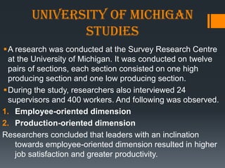University of Michigan
              studies
A research was conducted at the Survey Research Centre
 at the University of Michigan. It was conducted on twelve
 pairs of sections, each section consisted on one high
 producing section and one low producing section.
During the study, researchers also interviewed 24
 supervisors and 400 workers. And following was observed.
1. Employee-oriented dimension
2. Production-oriented dimension
Researchers concluded that leaders with an inclination
   towards employee-oriented dimension resulted in higher
   job satisfaction and greater productivity.
 