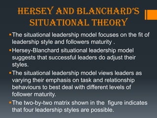 Hersey and BlancHard’s
     situational theory
The situational leadership model focuses on the fit of
 leadership style and followers maturity .
Hersey-Blanchard situational leadership model
 suggests that successful leaders do adjust their
 styles.
The situational leadership model views leaders as
 varying their emphasis on task and relationship
 behaviours to best deal with different levels of
 follower maturity.
The two-by-two matrix shown in the figure indicates
 that four leadership styles are possible.
 