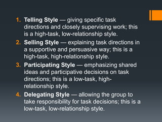 1. Telling Style — giving specific task
   directions and closely supervising work; this
   is a high-task, low-relationship style.
2. Selling Style — explaining task directions in
   a supportive and persuasive way; this is a
   high-task, high-relationship style.
3. Participating Style — emphasizing shared
   ideas and participative decisions on task
   directions; this is a low-task, high-
   relationship style.
4. Delegating Style — allowing the group to
   take responsibility for task decisions; this is a
   low-task, low-relationship style.
 