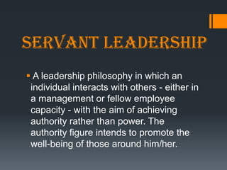 Servant leadership
 A leadership philosophy in which an
 individual interacts with others - either in
 a management or fellow employee
 capacity - with the aim of achieving
 authority rather than power. The
 authority figure intends to promote the
 well-being of those around him/her.
 