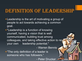 Definition of Leadership
 Leadership is the art of motivating a group of
  people to act towards achieving a common
  goal.
 "Leadership is a function of knowing
  yourself, having a vision that is well
  communicated, building trust among
  colleagues, and taking effective action to realize
  your own leadership potential."
                           - Warren Bennis
 "The only definition of a leader is
  someone who has followers.―
                           - Peter Drucker
 