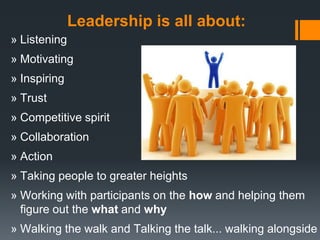 Leadership is all about:
» Listening
» Motivating
» Inspiring
» Trust
» Competitive spirit
» Collaboration
» Action
» Taking people to greater heights
» Working with participants on the how and helping them
  figure out the what and why
» Walking the walk and Talking the talk... walking alongside
 