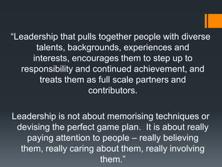 ―Leadership that pulls together people with diverse
      talents, backgrounds, experiences and
     interests, encourages them to step up to
  responsibility and continued achievement, and
       treats them as full scale partners and
                    contributors.

Leadership is not about memorising techniques or
 devising the perfect game plan. It is about really
    paying attention to people – really believing
  them, really caring about them, really involving
                       them.‖
 