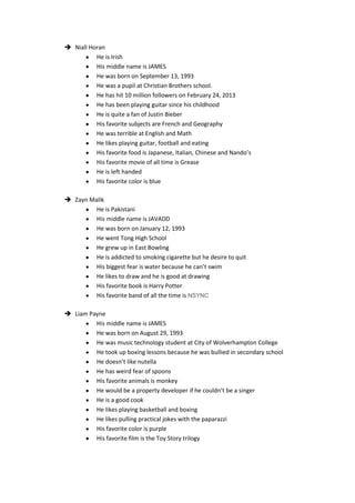  Niall Horan
          He is Irish
          His middle name is JAMES
          He was born on September 13, 1993
          He was a pupil at Christian Brothers school.
          He has hit 10 million followers on February 24, 2013
          He has been playing guitar since his childhood
          He is quite a fan of Justin Bieber
          His favorite subjects are French and Geography
          He was terrible at English and Math
          He likes playing guitar, football and eating
          His favorite food is Japanese, Italian, Chinese and Nando’s
          His favorite movie of all time is Grease
          He is left handed
          His favorite color is blue

 Zayn Malik
         He is Pakistani
         His middle name is JAVADD
         He was born on January 12, 1993
         He went Tong High School
         He grew up in East Bowling
         He is addicted to smoking cigarette but he desire to quit
         His biggest fear is water because he can’t swim
         He likes to draw and he is good at drawing
         His favorite book is Harry Potter
         His favorite band of all the time is NSYNC

 Liam Payne
         His middle name is JAMES
         He was born on August 29, 1993
         He was music technology student at City of Wolverhampton College
         He took up boxing lessons because he was bullied in secondary school
         He doesn’t like nutella
         He has weird fear of spoons
         His favorite animals is monkey
         He would be a property developer if he couldn’t be a singer
         He is a good cook
         He likes playing basketball and boxing
         He likes pulling practical jokes with the paparazzi
         His favorite color is purple
         His favorite film is the Toy Story trilogy
 