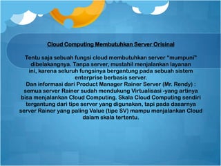 Cloud Computing Membutuhkan Server Orisinal
Tentu saja sebuah fungsi cloud membutuhkan server “mumpuni”
dibelakangnya. Tanpa server, mustahil menjalankan layanan
ini, karena seluruh fungsinya bergantung pada sebuah sistem
enterprise berbasis server.
Dan informasi dari Product Manager Rainer Server (Mr. Rendy) :
semua server Rainer sudah mendukung Virtualisasi -yang artinya
bisa menjalankan Cloud Computing. Skala Cloud Computing sendiri
tergantung dari tipe server yang digunakan, tapi pada dasarnya
server Rainer yang paling Value (tipe SV) mampu menjalankan Cloud
dalam skala tertentu.
 