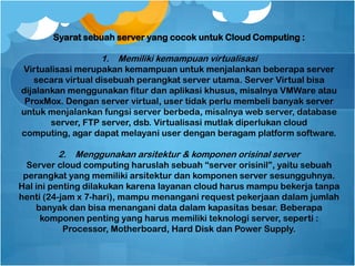 Syarat sebuah server yang cocok untuk Cloud Computing :
1. Memiliki kemampuan virtualisasi
Virtualisasi merupakan kemampuan untuk menjalankan beberapa server
secara virtual disebuah perangkat server utama. Server Virtual bisa
dijalankan menggunakan fitur dan aplikasi khusus, misalnya VMWare atau
ProxMox. Dengan server virtual, user tidak perlu membeli banyak server
untuk menjalankan fungsi server berbeda, misalnya web server, database
server, FTP server, dsb. Virtualisasi mutlak diperlukan cloud
computing, agar dapat melayani user dengan beragam platform software.
2. Menggunakan arsitektur & komponen orisinal server
Server cloud computing haruslah sebuah “server orisinil”, yaitu sebuah
perangkat yang memiliki arsitektur dan komponen server sesungguhnya.
Hal ini penting dilakukan karena layanan cloud harus mampu bekerja tanpa
henti (24-jam x 7-hari), mampu menangani request pekerjaan dalam jumlah
banyak dan bisa menangani data dalam kapasitas besar. Beberapa
komponen penting yang harus memiliki teknologi server, seperti :
Processor, Motherboard, Hard Disk dan Power Supply.
 