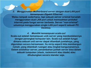 3. Menggunakan Motherboard server dengan dual-LAN port
kemampuan Gigabit Ethernet
Walau tampak sederhana, tapi sebuah server orisinal haruslah
menggunakan dual LAN port untuk memisahkan protokol
internet pada fungsi server berbeda. Server “non-orisinal”
umumnya menggunakan single LAN port seperti sebuah PC
Desktop.
4. Memiliki kemampuan scale-out
Scale-out adalah kemampuan unik server yang membedakannya
dengan perangkat komputer lain. Scale-out adalah fungsi
dimana sebuah unit server dapat ditambah jumlahnya, yang
digunakan secara bersamaan. Itu mirip seperti kita membangun
rumah, yang ditambah ruangan atau tingkat bangunanannya.
Dalam arsitektur server, penambahan jumlah server bisa dalam
sebuah tumpukan (stack, rackmount atau blade) atau
dihubungkan secara standar saja.
 