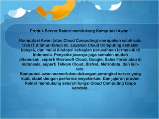 Produk Server Rainer mendukung Komputasi Awan !
Komputasi Awan (atau Cloud Computing) merupakan salah satu
tren IT ditahun-tahun ini. Layanan Cloud Computing semakin
banyak, dan mulai diadopsi sebagian perusahaan termasuk di
Indonesia. Penyedia jasanya juga semakin mudah
ditemukan, seperti Microsoft Cloud, Google, Sales Force atau di
Indonesia, seperti Telkom Cloud, BizNet, Metrodata, dan lain-
lain.
Komputasi awan memerlukan dukungan perangkat server yang
kuat, stabil dengan performa meyakinkan. Dan jajaran produk
Rainer mendukung seluruh fungsi Cloud Computing tanpa
kendala.
 
