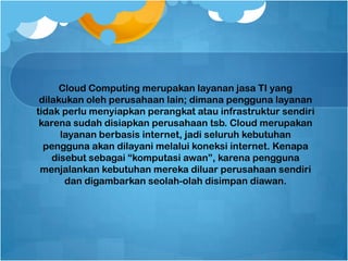Cloud Computing merupakan layanan jasa TI yang
dilakukan oleh perusahaan lain; dimana pengguna layanan
tidak perlu menyiapkan perangkat atau infrastruktur sendiri
karena sudah disiapkan perusahaan tsb. Cloud merupakan
layanan berbasis internet, jadi seluruh kebutuhan
pengguna akan dilayani melalui koneksi internet. Kenapa
disebut sebagai “komputasi awan”, karena pengguna
menjalankan kebutuhan mereka diluar perusahaan sendiri
dan digambarkan seolah-olah disimpan diawan.
 
