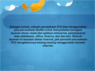 Sebagai contoh, sebuah perusahaan XYZ bisa menggunakan
jasa perusahaan BizNet untuk menyediakan beragam
layanan cloud, mulai dari aplikasi enterprise, penyimpanan
data (database), office, finance, dan lain-lain. Seluruh
layanan ini berjalan diatas internet, jadi personel perusahaan
XYZ mengaksesnya masing-masing menggunakan koneksi
internet.
 