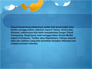 Cloud Computing sebetulnya sudah kita kenal sejak dulu.
Ketika menggunakan webmail seperti Yahoo, Gmail atau
Hotmail, sebetulnya kita telah menjalankan fungsi Cloud
Computing. Begitupula saat menggunakan Social Media
seperti Facebook, Twitter atau Rapidshare. Intinya seluruh
data dan aplikasi yang kita butuhkan berjalan ditempat lain
melalui koneksi internet.
 