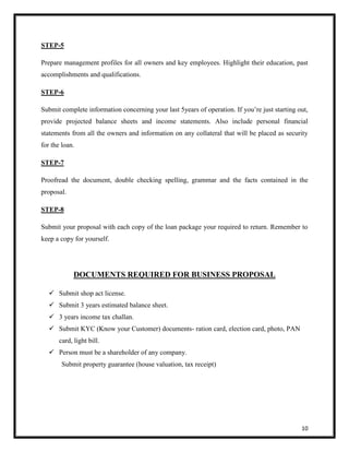 10 
STEP-5 
Prepare management profiles for all owners and key employees. Highlight their education, past 
accomplishments and qualifications. 
STEP-6 
Submit complete information concerning your last 5years of operation. If you’re just starting out, 
provide projected balance sheets and income statements. Also include personal financial 
statements from all the owners and information on any collateral that will be placed as security 
for the loan. 
STEP-7 
Proofread the document, double checking spelling, grammar and the facts contained in the 
proposal. 
STEP-8 
Submit your proposal with each copy of the loan package your required to return. Remember to 
keep a copy for yourself. 
DOCUMENTS REQUIRED FOR BUSINESS PROPOSAL 
 Submit shop act license. 
 Submit 3 years estimated balance sheet. 
 3 years income tax challan. 
 Submit KYC (Know your Customer) documents- ration card, election card, photo, PAN 
card, light bill. 
 Person must be a shareholder of any company. 
Submit property guarantee (house valuation, tax receipt) 
 