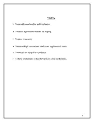 3 
VISION 
 To provide good quality turf for playing. 
 To create a good environment for playing. 
 To price reasonably 
 To ensure high standards of service and hygiene at all times. 
 To make it an enjoyable experience. 
 To have tournaments to boost awareness about the business. 
 