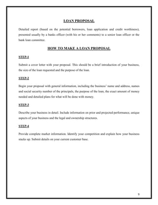 9 
LOAN PROPOSAL 
Detailed report (based on the potential borrowers, loan application and credit worthiness), 
presented usually by a banks officer (with his or her comments) to a senior loan officer or the 
bank loan committee. 
HOW TO MAKE A LOAN PROPOSAL 
STEP-1 
Submit a cover letter with your proposal. This should be a brief introduction of your business, 
the size of the loan requested and the purpose of the loan. 
STEP-2 
Begin your proposal with general information, including the business’ name and address, names 
and social security number of the principals, the purpose of the loan, the exact amount of money 
needed and detailed plans for what will be done with money. 
STEP-3 
Describe your business in detail. Include information on prior and projected performance, unique 
aspects of your business and the legal and ownership structures. 
STEP-4 
Provide complete market information. Identify your competition and explain how your business 
stacks up. Submit details on your current customer base. 
 