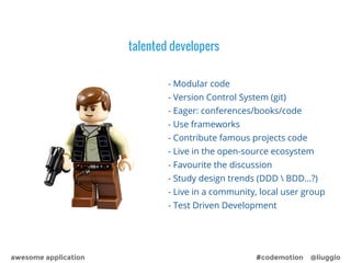 talented developers 
- Modular code 
- Version Control System (git) 
- Eager: conferences/books/code 
- Use frameworks 
- Contribute famous projects code 
- Live in the open-source ecosystem 
- Favourite the discussion 
- Study design trends (DDD  BDD…?) 
- Live in a community, local user group 
- Test Driven Development 
awesome application #codemotion @liuggio 
 
