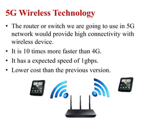5G Wireless Technology
• The router or switch we are going to use in 5G
network would provide high connectivity with
wireless device.
• It is 10 times more faster than 4G.
• It has a expected speed of 1gbps.
• Lower cost than the previous version.
 