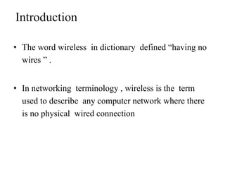 Introduction
• The word wireless in dictionary defined “having no
wires ” .
• In networking terminology , wireless is the term
used to describe any computer network where there
is no physical wired connection
 