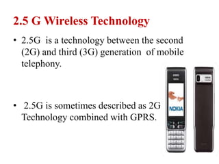 2.5 G Wireless Technology
• 2.5G is a technology between the second
(2G) and third (3G) generation of mobile
telephony.
• 2.5G is sometimes described as 2G Cellular
Technology combined with GPRS.
 
