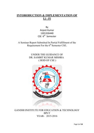 Page 1 of 18
INTORODUCTION & IMPLEMENTATION OF
Li - Fi
By
Anjeet Kumar
1301326440
CSE 6th
Semester
A Seminar Report Submitted In Partial Fulfillment of the
Requirement For the 6th
Semester CSE.
UNDER THE GUIDANCE OF
DR. SAMBIT KUMAR MISHRA
( HOD OF CSE )
GANDHI INSTITUTE FOR EDUCATION & TECHNOLOGY
BPUT
YEAR- 2015-2016
 