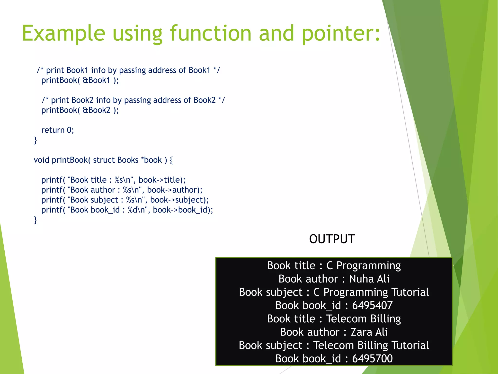Example using function and pointer:
11
/* print Book1 info by passing address of Book1 */
printBook( &Book1 );
/* print Book2 info by passing address of Book2 */
printBook( &Book2 );
return 0;
}
void printBook( struct Books *book ) {
printf( "Book title : %sn", book->title);
printf( "Book author : %sn", book->author);
printf( "Book subject : %sn", book->subject);
printf( "Book book_id : %dn", book->book_id);
}
Book title : C Programming
Book author : Nuha Ali
Book subject : C Programming Tutorial
Book book_id : 6495407
Book title : Telecom Billing
Book author : Zara Ali
Book subject : Telecom Billing Tutorial
Book book_id : 6495700
OUTPUT
 