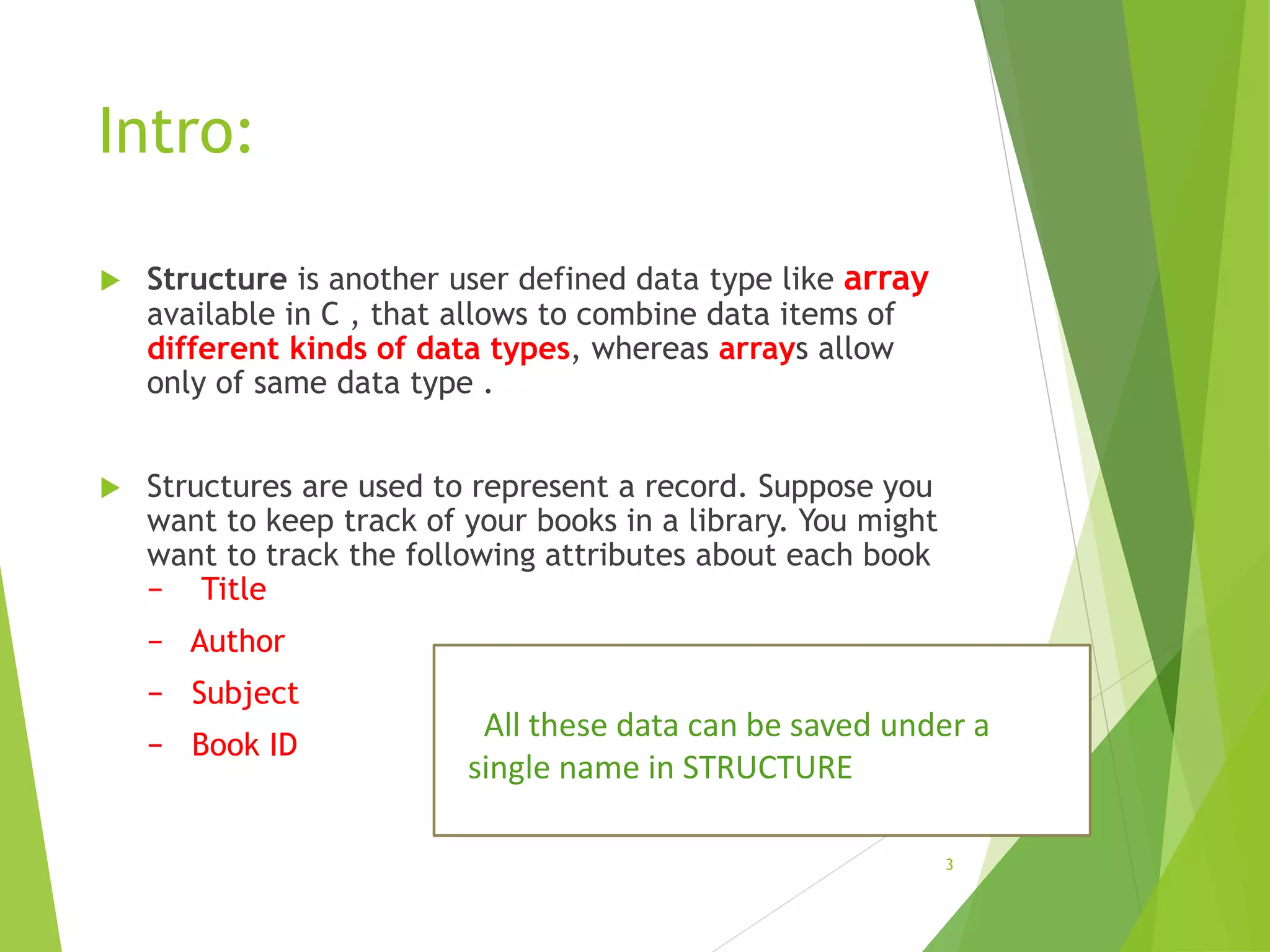 Intro:
 Structure is another user defined data type like array
available in C , that allows to combine data items of
different kinds of data types, whereas arrays allow
only of same data type .
 Structures are used to represent a record. Suppose you
want to keep track of your books in a library. You might
want to track the following attributes about each book
− Title
− Author
− Subject
− Book ID
3
All these data can be saved under a
single name in STRUCTURE
 