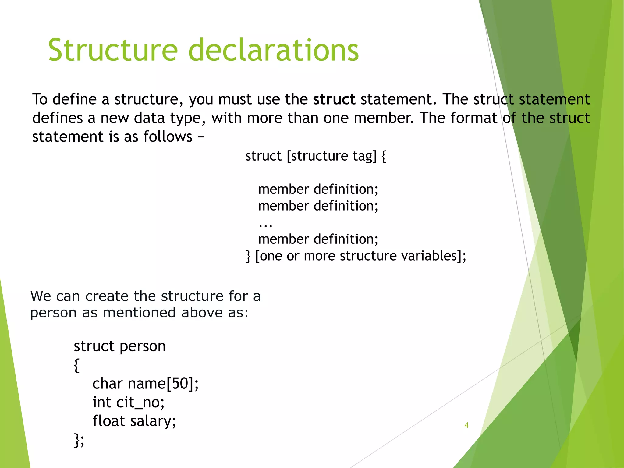 Structure declarations
4
To define a structure, you must use the struct statement. The struct statement
defines a new data type, with more than one member. The format of the struct
statement is as follows −
struct [structure tag] {
member definition;
member definition;
...
member definition;
} [one or more structure variables];
struct person
{
char name[50];
int cit_no;
float salary;
};
We can create the structure for a
person as mentioned above as:
 