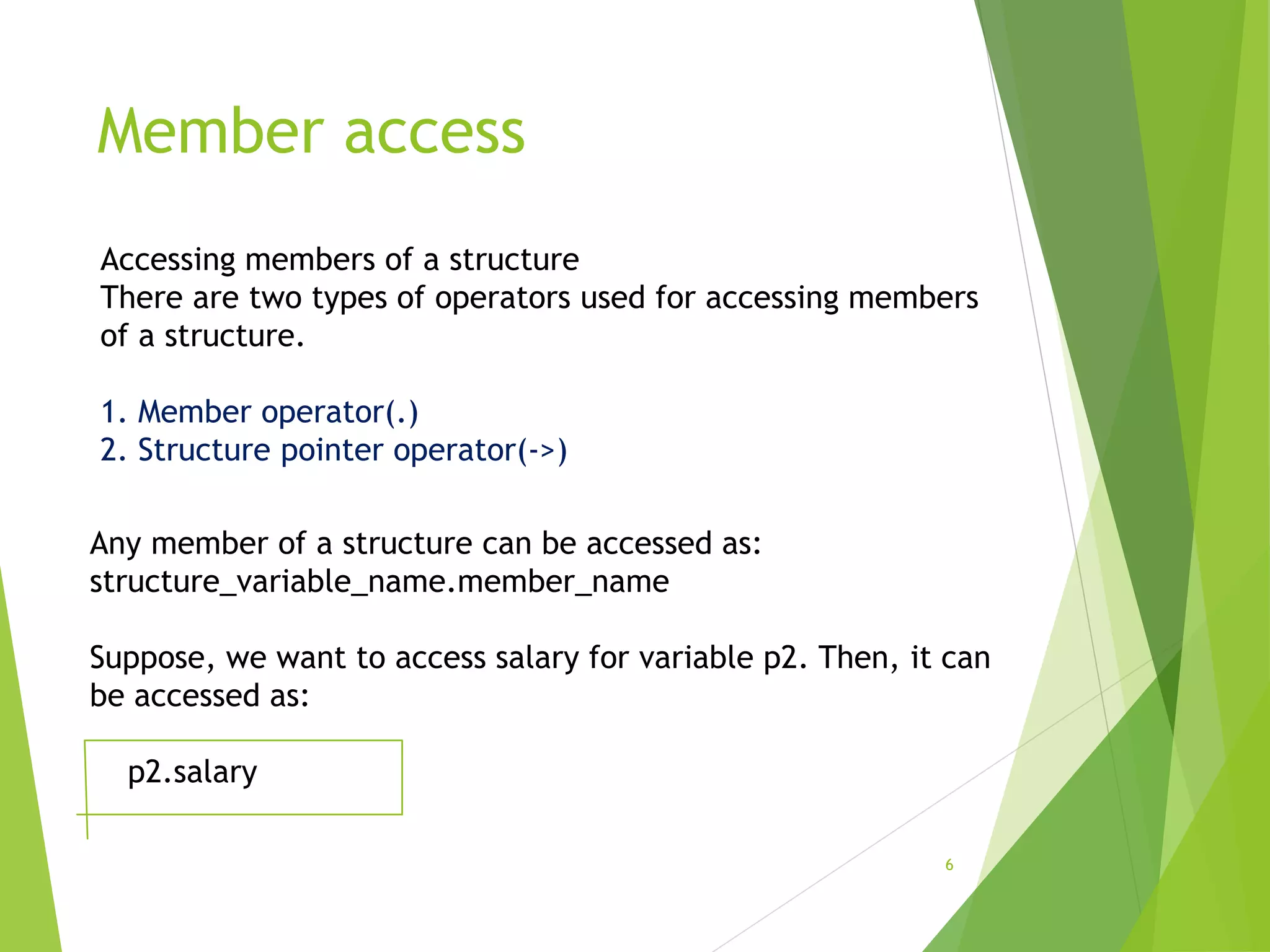 Member access
6
Accessing members of a structure
There are two types of operators used for accessing members
of a structure.
1. Member operator(.)
2. Structure pointer operator(->)
Any member of a structure can be accessed as:
structure_variable_name.member_name
Suppose, we want to access salary for variable p2. Then, it can
be accessed as:
p2.salary
 