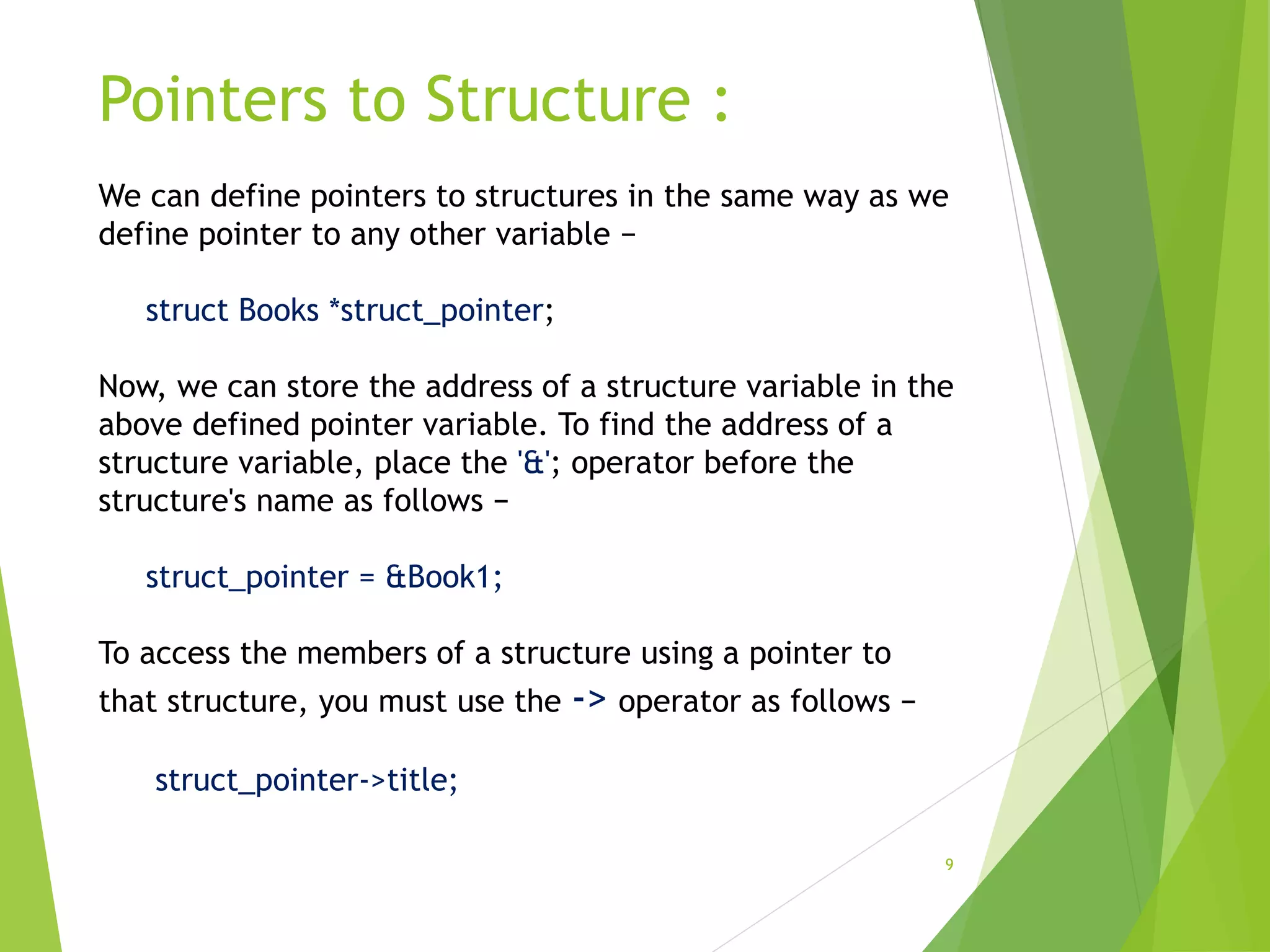 Pointers to Structure :
9
We can define pointers to structures in the same way as we
define pointer to any other variable −
struct Books *struct_pointer;
Now, we can store the address of a structure variable in the
above defined pointer variable. To find the address of a
structure variable, place the '&'; operator before the
structure's name as follows −
struct_pointer = &Book1;
To access the members of a structure using a pointer to
that structure, you must use the -> operator as follows −
struct_pointer->title;
 