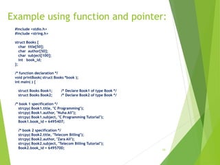 Example using function and pointer:
10
#include <stdio.h>
#include <string.h>
struct Books {
char title[50];
char author[50];
char subject[100];
int book_id;
};
/* function declaration */
void printBook( struct Books *book );
int main( ) {
struct Books Book1; /* Declare Book1 of type Book */
struct Books Book2; /* Declare Book2 of type Book */
/* book 1 specification */
strcpy( Book1.title, "C Programming");
strcpy( Book1.author, "Nuha Ali");
strcpy( Book1.subject, "C Programming Tutorial");
Book1.book_id = 6495407;
/* book 2 specification */
strcpy( Book2.title, "Telecom Billing");
strcpy( Book2.author, "Zara Ali");
strcpy( Book2.subject, "Telecom Billing Tutorial");
Book2.book_id = 6495700;
 