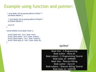 Example using function and pointer:
11
/* print Book1 info by passing address of Book1 */
printBook( &Book1 );
/* print Book2 info by passing address of Book2 */
printBook( &Book2 );
return 0;
}
void printBook( struct Books *book ) {
printf( "Book title : %sn", book->title);
printf( "Book author : %sn", book->author);
printf( "Book subject : %sn", book->subject);
printf( "Book book_id : %dn", book->book_id);
}
Book title : C Programming
Book author : Nuha Ali
Book subject : C Programming Tutorial
Book book_id : 6495407
Book title : Telecom Billing
Book author : Zara Ali
Book subject : Telecom Billing Tutorial
Book book_id : 6495700
OUTPUT
 