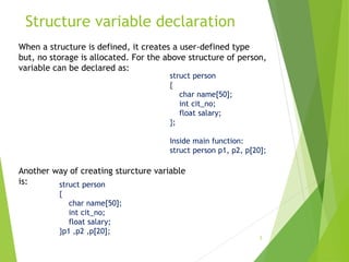 Structure variable declaration
5
When a structure is defined, it creates a user-defined type
but, no storage is allocated. For the above structure of person,
variable can be declared as:
struct person
{
char name[50];
int cit_no;
float salary;
};
Inside main function:
struct person p1, p2, p[20];
Another way of creating sturcture variable
is: struct person
{
char name[50];
int cit_no;
float salary;
}p1 ,p2 ,p[20];
 
