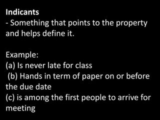 Indicants
- Something that points to the property
and helps define it.
Example:
(a) Is never late for class
(b) Hands in term of paper on or before
the due date
(c) is among the first people to arrive for
meeting
 