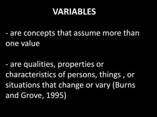VARIABLES
- are concepts that assume more than
one value
- are qualities, properties or
characteristics of persons, things , or
situations that change or vary (Burns
and Grove, 1995)
 