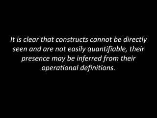 It is clear that constructs cannot be directly
seen and are not easily quantifiable, their
presence may be inferred from their
operational definitions.
 