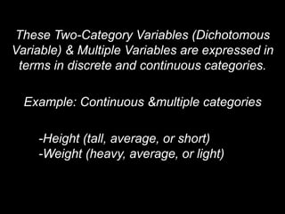 These Two-Category Variables (Dichotomous
Variable) & Multiple Variables are expressed in
terms in discrete and continuous categories.
Example: Continuous &multiple categories
-Height (tall, average, or short)
-Weight (heavy, average, or light)
 
