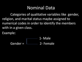 Nominal Data
Categories of qualitative variables like gender,
religion, and marital status maybe assigned to
numerical codes in order to identify the members
with in a given class.
Example:
1- Male
Gender = 2- Female
 