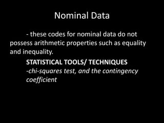Nominal Data
- these codes for nominal data do not
possess arithmetic properties such as equality
and inequality.
STATISTICAL TOOLS/ TECHNIQUES
-chi-squares test, and the contingency
coefficient
 