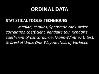 ORDINAL DATA
STATISTICAL TOOLS/ TECHNIQUES
- median, centiles, Spearman rank-order
correlation coefficient, Kendall’s tau, Kendall’s
coefficient of concordance, Mann-Whitney U test,
& Kruskal-Walls One-Way Analysis of Variance
 