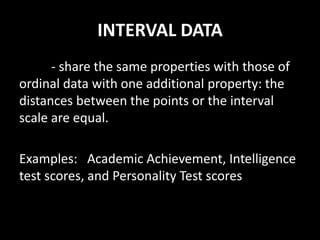 INTERVAL DATA
- share the same properties with those of
ordinal data with one additional property: the
distances between the points or the interval
scale are equal.
Examples: Academic Achievement, Intelligence
test scores, and Personality Test scores
 
