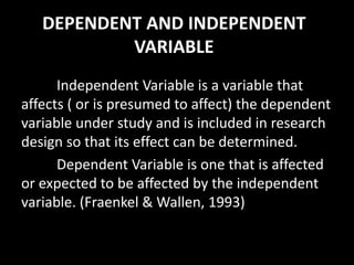 DEPENDENT AND INDEPENDENT
VARIABLE
Independent Variable is a variable that
affects ( or is presumed to affect) the dependent
variable under study and is included in research
design so that its effect can be determined.
Dependent Variable is one that is affected
or expected to be affected by the independent
variable. (Fraenkel & Wallen, 1993)
 