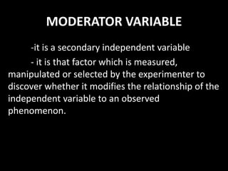 MODERATOR VARIABLE
-it is a secondary independent variable
- it is that factor which is measured,
manipulated or selected by the experimenter to
discover whether it modifies the relationship of the
independent variable to an observed
phenomenon.
 