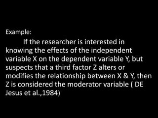 Example:
If the researcher is interested in
knowing the effects of the independent
variable X on the dependent variable Y, but
suspects that a third factor Z alters or
modifies the relationship between X & Y, then
Z is considered the moderator variable ( DE
Jesus et al.,1984)
 