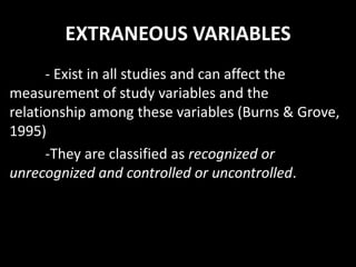 EXTRANEOUS VARIABLES
- Exist in all studies and can affect the
measurement of study variables and the
relationship among these variables (Burns & Grove,
1995)
-They are classified as recognized or
unrecognized and controlled or uncontrolled.
 