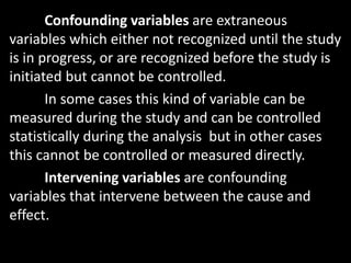 Confounding variables are extraneous
variables which either not recognized until the study
is in progress, or are recognized before the study is
initiated but cannot be controlled.
In some cases this kind of variable can be
measured during the study and can be controlled
statistically during the analysis but in other cases
this cannot be controlled or measured directly.
Intervening variables are confounding
variables that intervene between the cause and
effect.
 